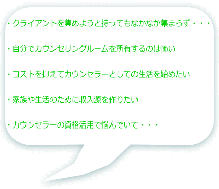 ・クライアントを集めようと持ってもなかなか集まらず・・・ ・自分でカウンセリングルームを所有するのは怖い ・コストを抑えてカウンセラーとしての生活を始めたい ・家族や生活のために収入源を作りたい ・カウンセラーの資格活用で悩んでいて・・・